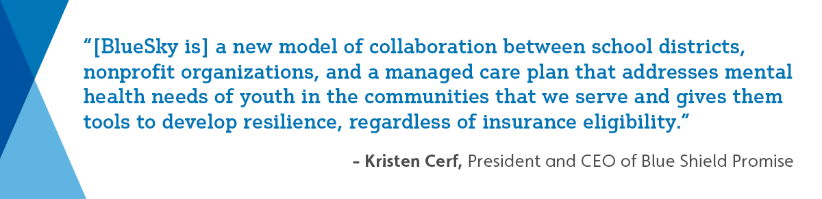 “[BlueSky is] a new model of collaboration between school districts, nonprofit organizations, and a managed care plan that addresses mental health needs of youth in the communities that we serve and gives them tools to develop resilience, regardless of insurance eligibility.”